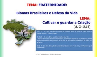 TEMA: FRATERNIDADE:
Biomas Brasileiros e Defesa da Vida
LEMA:
Cultivar e guardar a Criação
(cf. Gn 2,15)
CF 2017: FRATERNIDADE E BIOMAS BRASILEIROS
Gn 2,15 - Et Dieu prit alors l’ homme el I’installa dans le Jardin d’ Eden pour le
cultiver et pour s’em occuper.
Gn 1,28 – En otre, Dieu les bénit et Dieu leur dit:
« Soyez féconds et devenez nombreaux, remplissez la terre et soumettez-la; tenez
dans la soumission les poissons de la mer, el les créature vivante qui se meut sur
la Terre. »
Gn 2, 8 – En otre, Dieu planta un jardin en Éden, vers l´est, et il y mit l’homme qu’il
avait formé »
 