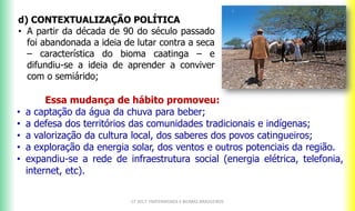 CF 2017: FRATERNIDADE E BIOMAS BRASILEIROS
d) CONTEXTUALIZAÇÃO POLÍTICA
• A partir da década de 90 do século passado
foi abandonada a ideia de lutar contra a seca
– característica do bioma caatinga – e
difundiu-se a ideia de aprender a conviver
com o semiárido;
Essa mudança de hábito promoveu:
• a captação da água da chuva para beber;
• a defesa dos territórios das comunidades tradicionais e indígenas;
• a valorização da cultura local, dos saberes dos povos catingueiros;
• a exploração da energia solar, dos ventos e outros potenciais da região.
• expandiu-se a rede de infraestrutura social (energia elétrica, telefonia,
internet, etc).
 