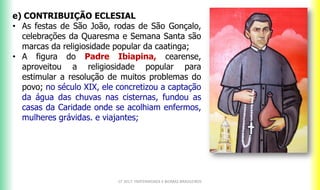 CF 2017: FRATERNIDADE E BIOMAS BRASILEIROS
e) CONTRIBUIÇÃO ECLESIAL
• As festas de São João, rodas de São Gonçalo,
celebrações da Quaresma e Semana Santa são
marcas da religiosidade popular da caatinga;
• A figura do Padre Ibiapina, cearense,
aproveitou a religiosidade popular para
estimular a resolução de muitos problemas do
povo; no século XIX, ele concretizou a captação
da água das chuvas nas cisternas, fundou as
casas da Caridade onde se acolhiam enfermos,
mulheres grávidas. e viajantes;
 