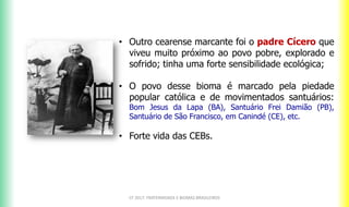 CF 2017: FRATERNIDADE E BIOMAS BRASILEIROS
• Outro cearense marcante foi o padre Cícero que
viveu muito próximo ao povo pobre, explorado e
sofrido; tinha uma forte sensibilidade ecológica;
• O povo desse bioma é marcado pela piedade
popular católica e de movimentados santuários:
Bom Jesus da Lapa (BA), Santuário Frei Damião (PB),
Santuário de São Francisco, em Canindé (CE), etc.
• Forte vida das CEBs.
 