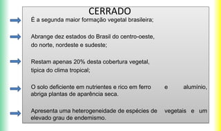 É a segunda maior formação vegetal brasileira;
Abrange dez estados do Brasil do centro-oeste,
do norte, nordeste e sudeste;
Restam apenas 20% desta cobertura vegetal,
tipica do clima tropical;
O solo deficiente em nutrientes e rico em ferro e alumínio,
abriga plantas de aparência seca.
Apresenta uma heterogeneidade de espécies de vegetais e um
elevado grau de endemismo.
CERRADO
 
