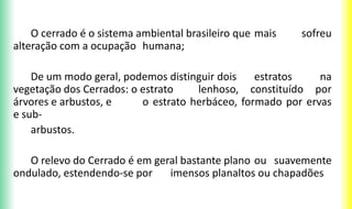 O cerrado é o sistema ambiental brasileiro que mais sofreu
alteração com a ocupação humana;
De um modo geral, podemos distinguir dois estratos na
vegetação dos Cerrados: o estrato lenhoso, constituído por
árvores e arbustos, e o estrato herbáceo, formado por ervas
e sub-
arbustos.
O relevo do Cerrado é em geral bastante plano ou suavemente
ondulado, estendendo-se por imensos planaltos ou chapadões
 