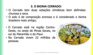 CF 2017: FRATERNIDADE E BIOMAS BRASILEIROS
3. O BIOMA CERRADO:
• O Cerrado tem duas estações climáticas bem definidas:
chuvosa e seca.
• O solo é de composição arenosa e é considerado o bioma
brasileiro mais antigo;
• O Cerrado está na região Centro-
Oeste, no oeste de Minas Gerais, no
sul do Maranhão e do Piauí.
• No Cerrado vivem 22 milhões de
pessoas.
 