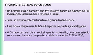 a) CARACTERÍSTICAS DO CERRADO
• No Cerrado está a nascente das três maiores bacias da América do Sul
(Amazônica/Tocantins, São Francisco e Prata);
• Tem um elevado potencial aquífero e grande biodiversidade.
• Esse bioma abriga mais de 6,5 mil espécies de plantas já catalogadas;
• O Cerrado tem um clima tropical, quente sub-úmido, com uma estação
seca e uma chuvosa e temperatura média anual entre 22°C e 27°C;
CF 2017: FRATERNIDADE E BIOMAS BRASILEIROS
 