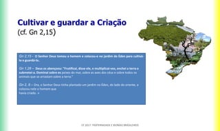 Cultivar e guardar a Criação
(cf. Gn 2,15)
CF 2017: FRATERNIDADE E BIOMAS BRASILEIROS
Gn 2,15 - O Senhor Deus tomou o homem e colocou-o no jardim do Éden para cultivá-
lo e guardá-lo..
Gn 1,28 – Deus os abençoou: "Frutificai, disse ele, e multiplicai-vos, enchei a terra e
submetei-a. Dominai sobre os peixes do mar, sobre as aves dos céus e sobre todos os
animais que se arrastam sobre a terra.“
Gn 2, 8 – Ora, o Senhor Deus tinha plantado um jardim no Éden, do lado do oriente, e
colocou nele o homem que
havia criado. »
 