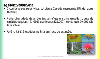 b) BIODIVERSIDADE
• O conjunto dos seres vivos do bioma Cerrado representa 5% da fauna
mundial;
• A alta diversidade de ambientes se reflete em uma elevada riqueza de
espécies vegetais (23.000) e animais (320.000), sendo que 90.000 são
de insetos;
• Porém, há 132 espécies na lista em risco de extinção.
CF 2017: FRATERNIDADE E BIOMAS BRASILEIROS
 
