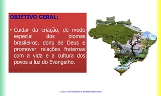 OBJETIVO GERAL:
• Cuidar da criação, de modo
especial dos biomas
brasileiros, dons de Deus e
promover relações fraternas
com a vida e a cultura dos
povos a luz do Evangelho.
CF 2017: FRATERNIDADE E BIOMAS BRASILEIROS
 