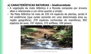 a) CARACTERÍSTICAS NATURIAS – biodiversidade
• A vegetação da mata Atlântica é a floresta composta por árvores
altas e relacionada a um clima quente e úmido;
• Na Mata Atlântica há mais de 220 mil espécies de plantas, sendo 8
mil endêmicas (que existe somente em uma determinada área ou
região geográfica); 270 espécies conhecidas de mamíferos; 992
espécies de aves; 197 répteis; 372 anfíbios; 350 peixes;
CF 2017: FRATERNIDADE E BIOMAS BRASILEIROS
 