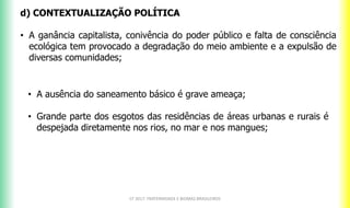 CF 2017: FRATERNIDADE E BIOMAS BRASILEIROS
d) CONTEXTUALIZAÇÃO POLÍTICA
• A ganância capitalista, conivência do poder público e falta de consciência
ecológica tem provocado a degradação do meio ambiente e a expulsão de
diversas comunidades;
• A ausência do saneamento básico é grave ameaça;
• Grande parte dos esgotos das residências de áreas urbanas e rurais é
despejada diretamente nos rios, no mar e nos mangues;
 