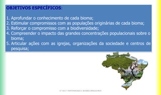 OBJETIVOS ESPECÍFICOS:
1. Aprofundar o conhecimento de cada bioma;
2. Estimular compromissos com as populações originárias de cada bioma;
3. Reforçar o compromisso com a biodiversidade;
4. Compreender o impacto das grandes concentrações populacionais sobre o
bioma;
5. Articular ações com as igrejas, organizações da sociedade e centros de
pesquisa;
CF 2017: FRATERNIDADE E BIOMAS BRASILEIROS
 