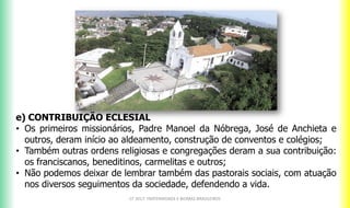 e) CONTRIBUIÇÃO ECLESIAL
• Os primeiros missionários, Padre Manoel da Nóbrega, José de Anchieta e
outros, deram início ao aldeamento, construção de conventos e colégios;
• Também outras ordens religiosas e congregações deram a sua contribuição:
os franciscanos, beneditinos, carmelitas e outros;
• Não podemos deixar de lembrar também das pastorais sociais, com atuação
nos diversos seguimentos da sociedade, defendendo a vida.
CF 2017: FRATERNIDADE E BIOMAS BRASILEIROS
 