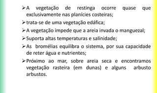 A vegetação de restinga ocorre quase que
exclusivamente nas planícies costeiras;
trata-se de uma vegetação edáfica;
A vegetação impede que a areia invada o manguezal;
Suporta altas temperaturas e salinidade;
As bromélias equilibra o sistema, por sua capacidade
de reter água e nutrientes;
Próximo ao mar, sobre areia seca e encontramos
vegetação rasteira (em dunas) e alguns arbusto
arbustos.
 