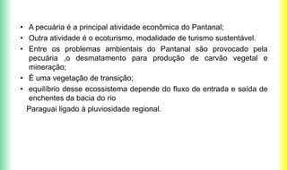 • A pecuária é a principal atividade econômica do Pantanal;
• Outra atividade é o ecoturismo, modalidade de turismo sustentável.
• Entre os problemas ambientais do Pantanal são provocado pela
pecuária ,o desmatamento para produção de carvão vegetal e
mineração;
• É uma vegetação de transição;
• equilíbrio desse ecossistema depende do fluxo de entrada e saída de
enchentes da bacia do rio
Paraguai ligado à pluviosidade regional.
 