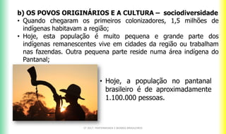 b) OS POVOS ORIGINÁRIOS E A CULTURA – sociodiversidade
• Quando chegaram os primeiros colonizadores, 1,5 milhões de
indígenas habitavam a região;
• Hoje, esta população é muito pequena e grande parte dos
indígenas remanescentes vive em cidades da região ou trabalham
nas fazendas. Outra pequena parte reside numa área indígena do
Pantanal;
CF 2017: FRATERNIDADE E BIOMAS BRASILEIROS
• Hoje, a população no pantanal
brasileiro é de aproximadamente
1.100.000 pessoas.
 