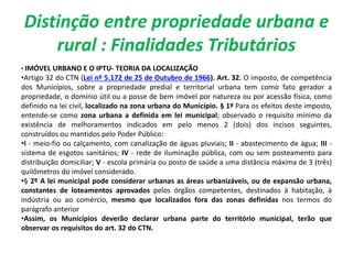 Distinção entre propriedade urbana e
rural : Finalidades Tributários
• IMÓVEL URBANO E O IPTU- TEORIA DA LOCALIZAÇÃO
•Artigo 32 do CTN (Lei nº 5.172 de 25 de Outubro de 1966). Art. 32. O imposto, de competência
dos Municípios, sobre a propriedade predial e territorial urbana tem como fato gerador a
propriedade, o domínio útil ou a posse de bem imóvel por natureza ou por acessão física, como
definido na lei civil, localizado na zona urbana do Município. § 1º Para os efeitos deste imposto,
entende-se como zona urbana a definida em lei municipal; observado o requisito mínimo da
existência de melhoramentos indicados em pelo menos 2 (dois) dos incisos seguintes,
construídos ou mantidos pelo Poder Público:
•I - meio-fio ou calçamento, com canalização de águas pluviais; II - abastecimento de água; III -
sistema de esgotos sanitários; IV - rede de iluminação pública, com ou sem posteamento para
distribuição domiciliar; V - escola primária ou posto de saúde a uma distância máxima de 3 (três)
quilômetros do imóvel considerado.
•§ 2º A lei municipal pode considerar urbanas as áreas urbanizáveis, ou de expansão urbana,
constantes de loteamentos aprovados pelos órgãos competentes, destinados à habitação, à
indústria ou ao comércio, mesmo que localizados fora das zonas definidas nos termos do
parágrafo anterior
•Assim, os Municípios deverão declarar urbana parte do território municipal, terão que
observar os requisitos do art. 32 do CTN.
 
