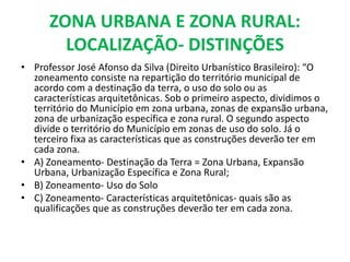 ZONA URBANA E ZONA RURAL:
LOCALIZAÇÃO- DISTINÇÕES
• Professor José Afonso da Silva (Direito Urbanístico Brasileiro): “O
zoneamento consiste na repartição do território municipal de
acordo com a destinação da terra, o uso do solo ou as
características arquitetônicas. Sob o primeiro aspecto, dividimos o
território do Município em zona urbana, zonas de expansão urbana,
zona de urbanização específica e zona rural. O segundo aspecto
divide o território do Município em zonas de uso do solo. Já o
terceiro fixa as características que as construções deverão ter em
cada zona.
• A) Zoneamento- Destinação da Terra = Zona Urbana, Expansão
Urbana, Urbanização Específica e Zona Rural;
• B) Zoneamento- Uso do Solo
• C) Zoneamento- Características arquitetônicas- quais são as
qualificações que as construções deverão ter em cada zona.
 