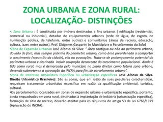 ZONA URBANA E ZONA RURAL:
LOCALIZAÇÃO- DISTINÇÕES
•: Zona Urbana : É constituída por imóveis destinados a fins urbanos ( edificação (residencial,
comercial ou industrial), dotados de equipamentos urbanos (rede de água, de esgoto, de
iluminação pública, de telefonia, entre outros) e comunitários (áreas de recreio, educação,
cultura, lazer, entre outros). Prof. Diógenes Gasparini (o Município e o Parcelamento do Solo)
•Zona de Expansão Urbana= José Afonso da Silva: “ Área contígua ou não ao perímetro urbano,
do lado de fora, mas sempre próxima do perímetro urbano, como área preordenada a comportar
o crescimento (expansão da cidade), vila ou povoações. Trata-se de prolongamento potencial do
perímetro urbano e destinada incluir ocupação decorrente do crescimento populacional. Ainda é
tida como rural, mas é demarcada pelo município no plano diretor como futura zona urbana,
devendo submeter-se à aprovação do INCRA para fins de parcelamento urbano”.
•Zona de Interesse Urbanístico Específico ou urbanização específica= José Afonso da Silva.
Direito Urbanístico Brasileiro): São as zonas, que em razão de suas peculiares características,
requeiram tratamento urbanístico específico em razão da qualificação ambiental, turística,
cultural.
•Os parcelamentos localizados em zonas de expansão urbana e urbanização especifica, portanto,
ainda enquadradas em zona rural, destinados à implantação de indústria (urbanização especifica),
formação de sítio de recreio, deverão atentar para os requisitos do artigo 53 da Lei 6766/1979
(Aprovação do INCRA).
 
