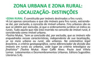 ZONA URBANA E ZONA RURAL:
LOCALIZAÇÃO- DISTINÇÕES
•ZONA RURAL: É constituída por imóveis destinados a fins rurais.
•A Lei apenas conceituou o que são imóveis para fins rurais, extraindo-
se daí, por exclusão, o conceito de imóvel urbano. Fins urbanos são os
que se obtêm por exclusão, já que o ordenamento jurídico só indica os
rurais. Tudo aquilo que não está inserido no conceito de imóvel rural, é
considerado como imóvel urbano.
•Toshio Mukai, “tem se concluído daí, por exclusão, que os imóveis não
enquadrados nessas características, independente de sua localização,
se no meio urbano ou rural, são urbanos. Na sistemática legal
brasileira, o critério geotopográfico, como diferenciador da divisão dos
imóveis em rurais ou urbanos, cede lugar ao critério teleológico ou
finalístico” (Toshio Mukai. Alaor Caffé Alves. Paulo José Villela
Lomar. Loteamentos e Desmembramentos Urbanos. Editora Sugestões
Literárias S.A).
 