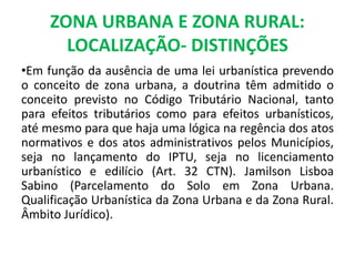 ZONA URBANA E ZONA RURAL:
LOCALIZAÇÃO- DISTINÇÕES
•Em função da ausência de uma lei urbanística prevendo
o conceito de zona urbana, a doutrina têm admitido o
conceito previsto no Código Tributário Nacional, tanto
para efeitos tributários como para efeitos urbanísticos,
até mesmo para que haja uma lógica na regência dos atos
normativos e dos atos administrativos pelos Municípios,
seja no lançamento do IPTU, seja no licenciamento
urbanístico e edilício (Art. 32 CTN). Jamilson Lisboa
Sabino (Parcelamento do Solo em Zona Urbana.
Qualificação Urbanística da Zona Urbana e da Zona Rural.
Âmbito Jurídico).
 