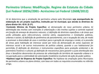 Perímetro Urbano: Modificação. Regime do Estatuto da Cidade
(Lei Federal 10256/2001- Acréscimo Lei Federal 12608/2012)
•A lei determina que a ampliação de perímetro urbano pelo Município seja acompanhada da
elaboração de um projeto específico, instituído por lei municipal, que atenda às diretrizes do
plano diretor Art. 42-B. (§ 1º).
•Conteúdo Mínimo do Projeto Específico: a) demarcação do novo perímetro urbano; b)
delimitação dos trechos com restrições à urbanização e dos trechos sujeitos a controle especial
em função de ameaça de desastres naturais; c) definição de diretrizes específicas e de áreas que
serão utilizadas para infra-estrutura, sistema viário, equipamentos e instalações públicas,
urbanas e sociais; d) definição de parâmetros de parcelamento, uso e ocupação do solo, de modo
a promover a diversidade de usos e contribuir para a geração de emprego e renda; e) a previsão
de áreas para habitação de interesse social por meio da demarcação de zonas especiais de
interesse social e de outros instrumentos de política urbana, quando o uso habitacional for
permitido; f) definição de diretrizes e instrumentos específicos para proteção ambiental e do
patrimônio histórico e cultural; g) definição de mecanismos para garantir a justa distribuição dos
ônus e benefícios decorrentes do processo de urbanização do território de expansão urbana e a
recuperação para a coletividade da valorização imobiliária resultante da ação do poder público.
•Hipótese Legal de Dispensa do Projeto Específico: Na hipótese da ampliação pelos Municípios
do perímetro urbano via plano diretor, com base em todos os requisitos enumerados no referido
artigo.
 