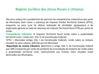 Regime Jurídico das Zonas Rurais e Urbanas
•Na zona urbana há o predomínio do exercício de competências urbanísticas por parte
do Município, bem como a cobrança do Imposto Predial Territorial Urbano (IPTU),
enquanto na zona rural há efetiva realização de atividades agropastoris e de
exploração agrícola ao lado da cobrança do Imposto Territorial Rural (ITR) por parte da
União.
•Competência Tributária: O Imposto Territorial Rural incide sobre a propriedade
territorial rural = União (art. 153, VI da Constituição Federal).
•IPTU = Município (artigo 156, I da Constituição Federal), incide sobre os imóveis
situados na zona urbana, definida por Lei Municipal.
•Repartição da receita tributária, determina o artigo 158, II, da Constituição Federal
que 50% (cinqüenta por cento do produto) da arrecadação do imposto da União sobre
a propriedade territorial rural, relativamente aos imóveis neles situados serão
destinados aos Municípios.
 