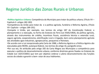 Regime Jurídico das Zonas Rurais e Urbanas
•Política Agrária e Urbana: Competência do Município para tratar da política urbana; (Título VII –
Capítulo II- artigos 182-183)
•Competência da União para tratar da e a política agrícola, fundiária e Reforma Agrária, (Título
VII- Capítulo – artigos 184-191).
•Compete à União, por exemplo, nos termos do artigo 187 da Constituição Federal, o
planejamento e a execução, na forma do Estatuto da Terra (Lei 4505/1964), da política agrícola,
através dos instrumentos de crédito, incentivos fiscais, assistência técnica e extensão rural,
seguro agrícola, cooperativismo, eletrificação rural e irrigação, bem como planejamento agrícola
das atividades agro-industriais, agropecuárias, pesqueiras e florestais.
•De acordo com a Lei recepcionada pela Carta de 1988, a Reforma Agrária e a Política Agrária são
executadas pelo INCRA, autarquia federal, nos termos do artigo 16, parágrafo único.
•Por sua vez, foi atribuído pelo artigo 182 da Carta Magna aos Municípios a competência para
executar a política de desenvolvimento urbano, conforme diretrizes gerais fixadas no Estatuto da
Cidade (Lei 10257/2001) que tem por objetivo ordenar o pleno desenvolvimento das funções
sociais da cidade e garantir o bem- estar de seus habitantes.
 