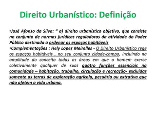Direito Urbanístico: Definição
•José Afonso da Silva: “ a) direito urbanístico objetivo, que consiste
no conjunto de normas jurídicas reguladoras da atividade do Poder
Público destinada a ordenar os espaços habitáveis
•Complementações : Hely Lopes Meirelles - O Direito Urbanístico rege
os espaços habitáveis , no seu conjunto cidade-campo, incluindo na
amplitude do conceito todas as áreas em que o homem exerce
coletivamente qualquer de suas quatro funções essenciais na
comunidade – habitação, trabalho, circulação e recreação- excluídas
somente as terras de exploração agrícola, pecuária ou extrativa que
não afetem a vida urbana.
 