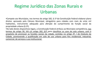 Regime Jurídico das Zonas Rurais e
Urbanas
•Compete aos Municípios, nos termos do artigo 182, § 1º da Constituição Federal elaborar plano
diretor, aprovado pela Câmara Municipal, obrigatório para cidades com mais de vinte mil
habitantes, instrumento adequado para aferição do cumprimento da função social da
propriedade urbana (§ 2º).
•Ao lado destes dispositivos legais, a Constituição Federal atribuiu ao Município competência, nos
termos do artigo 30, VIII c/c artigo 182, §1º para classificar os usos do solo urbano, com o
propósito de promover as funções sociais da cidade, contidas no artigo 2º, I do Estatuto da
Cidade, promovendo a qualificação em solo de uso urbano para fins residencial, industrial,
comercial, de serviços e uso institucional.
 