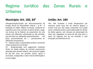 Regime Jurídico das Zonas Rurais e
Urbanas
Município: Art. 182, §4°
•Desapropriação-Sanção por Descumprimento da
Função Social da Propriedade Urbana = § 4º - É
facultado ao Poder Público municipal, mediante lei
específica para área incluída no plano diretor, exigir,
nos termos da lei federal, do proprietário do solo
urbano não edificado, subutilizado ou não utilizado,
que promova seu adequado aproveitamento, sob
pena, sucessivamente, de: I - parcelamento ou
edificação compulsórios;
•II - imposto sobre a propriedade predial e territorial
urbana progressivo no tempo;
•III - desapropriação com pagamento mediante
títulos da dívida pública de emissão previamente
aprovada pelo Senado Federal, com prazo de resgate
de até dez anos, em parcelas anuais, iguais e
sucessivas, assegurados o valor real da indenização e
os juros legais.
União: Art. 184
•Art. 184. Compete à União desapropriar por
interesse social, para fins de reforma agrária, o
imóvel rural que não esteja cumprindo sua função
social, mediante prévia e justa indenização em títulos
da dívida agrária, com cláusula de preservação do
valor real, resgatáveis no prazo de até vinte anos, a
partir do segundo ano de sua emissão, e cuja
utilização será definida em lei.
 