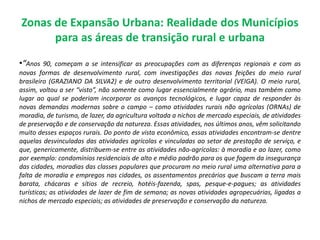 Zonas de Expansão Urbana: Realidade dos Municípios
para as áreas de transição rural e urbana
•“Anos 90, começam a se intensificar as preocupações com as diferenças regionais e com as
novas formas de desenvolvimento rural, com investigações das novas feições do meio rural
brasileiro (GRAZIANO DA SILVA2) e de outro desenvolvimento territorial (VEIGA). O meio rural,
assim, voltou a ser “visto”, não somente como lugar essencialmente agrário, mas também como
lugar ao qual se poderiam incorporar os avanços tecnológicos, e lugar capaz de responder às
novas demandas modernas sobre o campo – como atividades rurais não agrícolas (ORNAs) de
moradia, de turismo, de lazer, da agricultura voltada a nichos de mercado especiais, de atividades
de preservação e de conservação da natureza. Essas atividades, nos últimos anos, vêm solicitando
muito desses espaços rurais. Do ponto de vista econômico, essas atividades encontram-se dentre
aquelas desvinculadas das atividades agrícolas e vinculadas ao setor de prestação de serviço, e
que, genericamente, distribuem-se entre as atividades não-agrícolas: à moradia e ao lazer, como
por exemplo: condomínios residenciais de alto e médio padrão para os que fogem da insegurança
das cidades, moradias das classes populares que procuram no meio rural uma alternativa para a
falta de moradia e empregos nas cidades, os assentamentos precários que buscam a terra mais
barata, chácaras e sítios de recreio, hotéis-fazenda, spas, pesque-e-pagues; as atividades
turísticas; as atividades de lazer de fim de semana; as novas atividades agropecuárias, ligadas a
nichos de mercado especiais; as atividades de preservação e conservação da natureza.
 