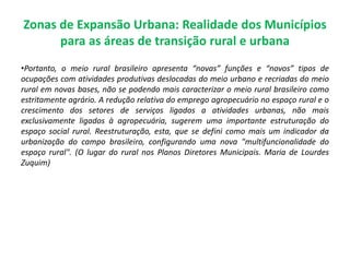 Zonas de Expansão Urbana: Realidade dos Municípios
para as áreas de transição rural e urbana
•Portanto, o meio rural brasileiro apresenta “novas” funções e “novos” tipos de
ocupações com atividades produtivas deslocadas do meio urbano e recriadas do meio
rural em novas bases, não se podendo mais caracterizar o meio rural brasileiro como
estritamente agrário. A redução relativa do emprego agropecuário no espaço rural e o
crescimento dos setores de serviços ligados a atividades urbanas, não mais
exclusivamente ligados à agropecuária, sugerem uma importante estruturação do
espaço social rural. Reestruturação, esta, que se defini como mais um indicador da
urbanização do campo brasileiro, configurando uma nova "multifuncionalidade do
espaço rural". (O lugar do rural nos Planos Diretores Municipais. Maria de Lourdes
Zuquim)
 