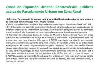 Zonas de Expansão Urbana: Controvérsias Jurídicas
acerca do Parcelamento Urbano em Zona Rural
•Referência: Parcelamento do solo em zona urbana. Qualificação urbanística da zona urbana e
da zona rural- Jamilson Lisboa Pinto. Âmbito Jurídico.
•Onde é possível realizar a atividade de parcelamento do solo para fins urbanos? Lei 6766/1979
•Art. 3o Somente será admitido o parcelamento do solo para fins urbanos em zonas urbanas, de
expansão urbana ou de urbanização específica, assim definidas pelo plano diretor ou aprovadas
por lei municipal. Não é possível, portanto, o parcelamento para fins urbanos em zona rural.
•O Promotor de Justiça José Carlos de Freitas, do Ministério Público de São Paulo, em artigo
publicado pela Promotoria de Justiça de Habitação e Urbanismo, “o parcelamento para fins
urbanos em zona rural encontra óbice na Lei 6.766/79, que limita esse tipo de parcelamento
(para fins urbanos) exclusivamente para zona urbana, de expansão urbana ou de urbanização
específica (art. 3º, caput). Conforme explica Diógenes Gasparini, "Na zona rural, dada a luminar
clareza desse dispositivo, nenhum terreno pode ser loteado ou desmembrado para fins urbanos,
ou seja, para a implantação de novo núcleo residencial, comercial, industrial ou de lazer". Sob a
ótica penal, considera-se crime contra a Administração Pública (art. 50, I, c.c. art. 3º, caput, Lei
6.766/79) executar parcelamento do solo, para fins urbanos, em zona rural, onde não se admite
essa prática, ainda que seja para chácaras ou sítios de recreio, pois essa atividade (lazer) é
tipicamente urbana”.
 