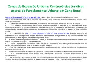 Zonas de Expansão Urbana: Controvérsias Jurídicas
acerca do Parcelamento Urbano em Zona Rural
•DECRETO No 59.428, DE 27 DE OUTUBRO DE 1966 (CAPÍTULO VII- Do Desmembramento de Imóveis Rurais)
•Art 94. De acordo com o art. 13 do presente Regulamento, serão permitidos desmembramentos de imóveis rurais
desde que objetivem:
• I - A formação de loteamentos destinados à urbanização, industrialização e formação de sitios de recreio;
• II - A formação de loteamentos destinados à utilização econômica da terra; Art 95. O. proprietário de terras
próprias para a lavoura ou pecuária, interessado em loteá-las para fins de urbanização, industrialização ou formação de
sítios de recreio, deverá submeter o respectivo projeto à prévia aprovação e fiscalização do IBRA ou do INDA, conforme
o caso.
• § 1º De acôrdo com o Art. 10 e seus parágrafos, da Lei 4.947, de 6 de abril de 1966, é vedada a inscrição de
loteamentos rurais no Registro de Imóveis, e nulos de pleno direito a inscrição todos os atos dela decorrentes, sem
prévia aprovação pelos órgãos a que se refere o presente artigo.
• § 2º Nos loteamentos já inscritos é vedada a alienação dos lotes rurais remanescentes, quando estes tiverem área
inferior à do módulo fixado para a respectiva região.
• Art 96. Os projetos de loteamentos rurais, com vistas à urbanização, industrialização e formação de sítios de
recreio, para serem aprovados, deverão ser executados em área que:
• I - Por suas características e pelo desenvolvimento da sede municipal já seja considerada urbana ou esteja incluída
em planos de urbanização;
• II - Seja oficialmente declarada zona de turismo ou caracterizada como de estância hidromineral ou balneária.
• III - Comprovadamente tenha pedido suas características produtivas, tornando antieconômico o seu
aproveitamento.
• Parágrafo único. A comprovação será feita pelo proprietário ou pela municipalidade em circunstanciado laudo
assinado por técnico habilitado, cabendo ao IBRA ou ao INDA, conforme o caso, a constatação de sua veracidade.
 