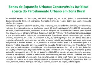 Zonas de Expansão Urbana: Controvérsias Jurídicas
acerca do Parcelamento Urbano em Zona Rural
•O Decreto Federal nº 59.428/66, em seus artigos 94, 95 e 96, previu a possibilidade de
desmembramento de imóvel rural para a formação de sítios de recreio. Ocorre que lazer e recreação
são funções urbanas.
•O Professor Diógenes Gasparini adverte, “não se alegue, para sustentar tese contrária, que os sítios ou
chácaras de recreio submetem-se ao disposto no art. 96, do Decreto Federal nº 59.428/66, que regulou,
em parte, o Estatuto da Terra, escapando assim da disciplina da Lei Federal nº 6.766/79. Ledo engano.
Essa disposição, por abrigar matéria só disciplinada pela Lei Federal nº 6.766/79, foi por essa revogada
já que só por ela podem reger-se os loteamentos para fins urbanos. O parcelamento do solo para fins
urbanos, prescreve o art. 1º da Lei federal nº 6.766/79, "será regido por esta Lei". Sendo dessa Lei a
regência exclusiva dos parcelamentos para fins urbanos, excluída está qualquer outra que porventura
disciplinasse a mesma matéria. A Lei federal nº 6.766/79 chamou para si e unicamente para si a
disciplina relativa ao pedido, aprovação, registro e execução dos parcelamentos para fins urbanos. Além
disso, não se pode ter como permitida por outra legislação existente (art. 96, do Decreto federal nº
59.428/66) a implantação de parcelamentos de gleba situada em zona rural para fins urbanos, quando
legislação mais recente (art. 3º, da Lei federal n. 6.766/79) só admite tais parcelamentos em zonas
urbanas e de expansão urbana. A admissão de parcelamentos para fins urbanos "somente" em zonas
urbana e de expansão urbana exclui tais parcelamentos em zona rural. Assim, as zonas rurais, por
exclusão, não podem servir para a implantação de parcelamentos destinados a fins urbanos. Por essa
razão, também pode-se dizer que o art. 96, do Decreto federal n. 59.428/66, está revogado.
 