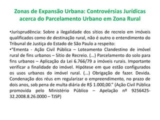 Zonas de Expansão Urbana: Controvérsias Jurídicas
acerca do Parcelamento Urbano em Zona Rural
•Jurisprudência: Sobre a ilegalidade dos sítios de recreio em imóveis
qualificados como de destinação rural, não é outro o entendimento do
Tribunal de Justiça do Estado de São Paulo a respeito:
•“Ementa - Ação Civil Pública – Loteamento Clandestino de imóvel
rural de fins urbanos – Sítio de Recreio. (...) Parcelamento do solo para
fins urbanos – Aplicação da Lei 6.766/79 a imóveis rurais. Importante
verificar a finalidade do imóvel. Hipótese em que estão configurados
os usos urbanos do imóvel rural. (...) Obrigação de fazer. Devida.
Condenação dos réus em regularizar o empreendimento, no prazo de
dois anos, sob pena de multa diária de R$ 1.000,00.” (Ação Civil Pública
promovida pelo Ministério Público – Apelação nº 9256425-
32.2008.8.26.0000 – TJSP)
 