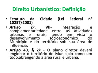 Direito Urbanístico: Definição
• Estatuto da Cidade (Lei Federal n°
10257/2001)
• Artigo 2º, VII- integração e
complementariedade entre as atividades
urbanas e rurais, tendo em vista o
desenvolvimento sócioeconômico do
Município e do território sob sua área de
influência;
• Artigo 40, § 2º - O plano diretor deverá
englobar o território do Município como um
todo,abrangendo a área rural e urbana.
 