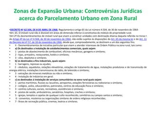 Zonas de Expansão Urbana: Controvérsias Jurídicas
acerca do Parcelamento Urbano em Zona Rural
•DECRETO No 62.504, DE 8 DE ABRIL DE 1968. Regulamenta o artigo 65 da Lei número 4.504, de 30 de novembro de 1964-
•Art. 65. O imóvel rural não é divisível em áreas de dimensão inferior à constitutiva do módulo de propriedade rural.
•Art 2º Os desmembramentos de imóvel rural que visem a constituir unidades com destinação diversa daquela referida no Inciso I
do Artigo 4º da Lei nº 4.504, de 30 de novembro de 1964, não estão sujeitos às disposições do Art. 65 da mesma lei e do Art. 11
do Decreto-lei nº 57, de 18 de novembro de 1966, desde que, comprovadamente, se destinem a um dos seguintes fins:
• II - Desmembramentos de iniciativa particular que visem a atender interesses de Ordem Pública na zona rural, tais como:
• a) Os destinados a instalação de estabelecimentos comerciais, quais sejam:
• 1 - postos de abastecimento de combustível, oficinas mecânicas, garagens e similares;
• 2 - lojas, armazéns, restaurantes, hotéis e similares;
• 3 - silos, depósitos e similares.
• b) os destinados a fins industriais, quais sejam:
• 1 - barragens, represas ou açudes;
• 2 - oledutos, aquedutos, estações elevatórias, estações de tratamento de àgua, instalações produtoras e de transmissão de
energia elétrica, instalações transmissoras de rádio, de televisão e similares;
• 3 - extrações de minerais metálicos ou não e similares;
• 4 - instalação de indústrias em geral.
• c) os destinados à instalação de serviços comunitários na zona rural quais sejam:
• 1 - portos maritímos, fluviais ou lacustres, aeroportos, estações ferroviárias ou rodoviarias e similares;
• 2 - colégios, asilos, educandários, patronatos, centros de educação fisica e similares;
• 3 - centros culturais, sociais, recreativos, assistênciais e similares;
• 4 - postos de saúde, ambulatórios, sanatórios, hospitais, creches e similares;
• 5 - igrejas, templos e capelas de qualquer culto reconhecido, cemitérios ou campos santos e similares;
• 6 - conventos, mosteiros ou organizações similares de ordens religiosas reconhecidas;
• 7 - Àreas de recreação pública, cinemas, teatros e similares.
 