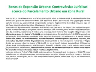 Zonas de Expansão Urbana: Controvérsias Jurídicas
acerca do Parcelamento Urbano em Zona Rural
•Por sua vez, o Decreto Federal nº 62.504/68, no artigo 2º, inciso II, estabelece que os desmembramentos de
imóvel rural que visem constituir unidades com destinação diversa da finalidade rural (exploração extrativa
agrícola, pecuária ou agroindustrial), não precisarão atender a fração mínima do módulo rural, que aqui em
São Paulo, dependendo do Município, é fixada entre 02 ou 03 hectares.
•Como decreto regulamentador, certamente é inconstitucional, pois entra em conflito com o próprio artigo 65
que ele visa regulamentar, o qual proíbe a divisão do imóvel rural abaixo da fração mínima. O decreto contradiz
a lei. Ele permite o parcelamento de imóvel rural abaixo da fração mínima. Abre exceções não previstas na lei.
Não bastasse isso, a Lei Federal nº 5.868/72, portanto posterior ao Decreto Federal nº 62.504/68, estabeleceu
que para fins de transmissão, a qualquer título, na forma do artigo 65 da Lei Federal nº 6.504/68, nenhum
imóvel rural poderá ser desmembrado ou dividido em área de tamanho inferior à do módulo calculado para
o imóvel ou da fração mínima de parcelamento. Nesse contexto, o Tribunal Regional Federal da 5ª Região
decidiu que embora o Decreto Federal nº 62.504/68, em seu artigo 4º, trata da autorização do INCRA para a
efetivação de desmembramentos, a Lei Federal nº 5.868/72, artigo 8º, caput, e §3º, destaca o conceito de
fração mínima de parcelamento, demonstrando a nulidade dos desmembramentos dos imóveis rurais abaixo
das extensões correspondentes ao módulo rural ou à fração mínima.
•Ademais, o Decreto Federal nº 62.504/68, podemos afirmar, foi revogado pela Lei Federal nº 6.766/79, pois o
parcelamento do solo (loteamento ou desmembramento) para fins urbanos (residência, comércio, indústria,
lazer, serviços e instituições) passou a ser integralmente regido pela Lei Federal nº 6.766/79, tal como constou
do seu artigo 1º.
 