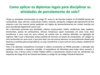 Como aplicar os diplomas legais para disciplinar as
atividades de parcelamento do solo?
•Todas as atividades mencionadas no artigo 2º, inciso II, do Decreto Federal nº 62.504/68 (postos de
combustíveis, lojas, oficinas, restaurantes, hotéis, cinemas, aeroporto, colégios) são tipicamente de fins
urbanos e por isso mesmo jamais poderiam ser objeto de desmembramento em imóvel inserido em
zona considerada legalmente como rural.
•Se o Município pretende que atividades urbanas (restaurantes, hotéis, residências, lojas, padarias,
lanchonetes, postos de combustíveis, oficinas mecânicas) sejam licenciados em zona rural, deve
transformar a zona rural em zona urbana, de acordo com os critérios definidos na legislação de
regência. Não é que o Município esteja proibido de licenciar um posto de combustível, um colégio ou
uma lanchonete em zona rural, é que para fazer isso ele precisa observar um procedimento ditado pela
doutrina e acolhido pela jurisprudência, ou seja, transformar a zona rural em zona urbana, mediante lei
municipal.
•Isto é de absoluta competência municipal e caberá unicamente ao INCRA proceder a alteração dos
cadastros, emitindo a respectiva certidão. A competência do Município para tratar desse assunto, é
absoluta, mas a forma como o Poder Público define o zoneamento urbano é por lei, atendendo aos
requisitos do artigo 42-B, do Estatuto da Cidade e o artigo 32, do Código Tributário Nacional.
 