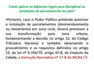 Como aplicar os diplomas legais para disciplinar as
atividades de parcelamento do solo?
•Portanto, caso o Poder Público pretenda autorizar
a instalação de parcelamentos (desmembramento
ou loteamento) em zona rural, deverá promover a
sua transformação para zona urbana,
fundamentando a decisão no artigo 32, do Código
Tributário Nacional e também observando o
procedimento e os requisitos definidos no artigo
53, da Lei nº 6.766/79, artigo 42-B, do Estatuto da
Cidade, a Instrução Normativa nº 17-B do INCRA (?)
 