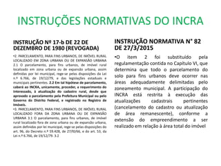 INSTRUÇÕES NORMATIVAS DO INCRA
INSTRUÇÃO Nº 17-b DE 22 DE
DEZEMBRO DE 1980 (REVOGADA)
•2. PARCELAMENTO, PARA FINS URBANOS, DE IMÓVEL RURAL
LOCALIZADO EM ZONA URBANA OU DE EXPANSÃO URBANA
2.1 O parcelamento, para fins urbanos, de imóvel rural
localizado em zona urbana ou de expansão urbana, assim
definidas por lei municipal, rege-se pelas disposições da Lei
n.º 6.766, de 19/12/79, e das legislações estaduais e
municipais pertinentes. 2.2 Em tal hipótese de parcelamento,
caberá ao INCRA, unicamente, proceder, a requerimento do
interessado, à atualização do cadastro rural, desde que
aprovado o parcelamento pela Prefeitura Municipal ou pelo
Governo do Distrito Federal, e registrado no Registro de
Imóveis.
•3. PARCELAMENTO, PARA FINS URBANOS, DE IMÓVEL RURAL
LOCALIZADO FORA DA ZONA URBANA OU DE EXPANSÃO
URBANA 3.1 O parcelamento, para fins urbanos, de imóvel
rural localizado fora de zona urbana ou de expansão urbana,
assim definidas por lei municipal, rege-se pelas disposições do
art. 96, do Decreto n.º 59.428, de 27/l0/66, e do art. 53, da
Lei n.º 6.766, de 19/12/79. 3.2
INSTRUÇÃO NORMATIVA N° 82
DE 27/3/2015
•O item 2 foi substituído pela
regulamentação contida no Capítulo VI, que
determina que todo o parcelamento do
solo para fins urbanos deve ocorrer nas
áreas adequadamente delimitadas pelo
zoneamento municipal. A participação do
INCRA está restrita à execução das
atualizações cadastrais pertinentes
(cancelamento do cadastro ou atualização
de área remanescente), conforme a
extensão do empreendimento a ser
realizado em relação à área total do imóvel
 