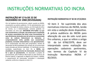 INSTRUÇÕES NORMATIVAS DO INCRA
INSTRUÇÃO Nº 17-b DE 22 DE
DEZEMBRO DE 1980 (REVOGADA)
•Em tal hipótese de parcelamento, caberá, quanto ao INCRA,
unicamente sua prévia audiência. 3.3 Os parcelamentos com
vistas à formação de núcleos urbanos, ou à formação de sítios
de recreio, ou à industrialização, somente poderão ser
executados em área que: INST/INCRA Nº17-b/80 2 a) por
suas características e situação, seja própria para a localização
de serviços comunitários das áreas rurais circunvizinhas; b)
seja oficialmente declarada zona de turismo ou caracterizada
como de estância hidromineral ou balnearia; c)
comprovadamente tenha perdido suas características
produtivas, tornando antieconômico o seu aproveitamento.
3.4 A comprovação será feita pelo proprietário, através de
declaração da Municipalidade e/ou através de circunstanciado
laudo assinado por técnico habilitado. 3.5 Verificada uma das
condições especificadas no item 33, o INCRA, em
atendimento a requerimento do interessado, declarará nada
ter a opor ao parcelamento. 3.6 Aprovado o projeto de
parcelamento, pela Prefeitura Municipal ou pelo Governo do
Distrito Federal, e registrado no Registro de Imóveis, o INCRA,
a requerimento do interessado, procederá à atualização
cadastral, conforme o disposto no item 2.3.
INSTRUÇÃO NORMATIVA N° 82 DE 27/3/2015
•O item 3 foi suprimido dos atos
normativos internos do INCRA, tendo
em vista a vedação deste dispositivo.
A prévia audiência do INCRA para
alteração do uso do solo rural para
fins urbanos, a que se refere o artigo
53 da Lei 6766/1979, deve ser
interpretado como realização das
operações cadastrais pertinentes,
nos termos do Capítulo VI da
Instrução Normativa INCRA n°
82/2015.
 