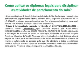 Como aplicar os diplomas legais para disciplinar
as atividades de parcelamento do solo?
•A jurisprudência do Tribunal de Justiça do Estado de São Paulo segue nessa direção,
com inúmeros julgados sobre o tema, e outros, ainda, exigindo o cumprimento da Lei
nº 6.766/79 em todos os parcelamentos para fins urbanos realizados em zona rural,
mesmo sem prévia lei municipal alterando o zoneamento.
•Críticas à jurisprudência: Apelação c/ Revisão n° 0195778-30.2008.8.26.0000 -
Comarca: Tanabi- Controvérsia: Ação Ordinária proposta por AUTO POSTO
IBIPORANGA LTDA em face de ADALTO ROBERTO e MUNICÍPIO DE TANABI, objetivando
a declaração de nulidade do alvará de construção concedido ao primeiro réu pela
Prefeitura Municipal de Tanabi. Alega que o imóvel não obedeceria à distância mínima
exigida de outro posto de combustível e de outros estabelecimentos públicos de
reunião e aglomeração de pessoas, pelo que não atenderia a todas as exigências
mínimas previstas no Plano Diretor do Município. Mas como veremos o posto está em
zona rural e a Prefeitura não pode impedir a construção nesta área.
 