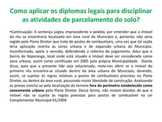 Como aplicar os diplomas legais para disciplinar
as atividades de parcelamento do solo?
•Continuação: A sentença julgou improcedente o pedido, por entender que o imóvel
do réu se encontraria localizado em área rural do Município e, portanto, não seria
regido pelo Plano Diretor que trata de postos de combustíveis, uma vez que tal seção
teria aplicação restrita às zonas urbana e de expansão urbana do Município.
Inconformado, apela o vencido, defendendo a reforma do julgamento. Aduz que o
bairro de Ibiporanga, local onde está situado o imóvel deve ser considerado como
zona urbana, assim como certificado em 2005 pela própria Municipalidade. Diante
disso, para que a presente lide seja solucionada, resta-nos aferir se o imóvel do
primeiro réu encontra-se situado dentro da área urbana do Município, devendo,
assim, se sujeitar às regras relativas a postos de combustíveis previstas no Plano
Diretor, ou dentro da área rural, possuindo maior liberdade de construção. Analisando
as provas conclui-se pela localização do terreno fora do perímetro estabelecido como
zoneamento urbano pelo Plano Diretor. Dessa forma, não restam dúvidas de que o
imóvel não se sujeita às regras previstas para postos de combustível na Lei
Complementar Municipal 01/2004.
 