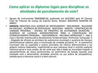 Como aplicar os diplomas legais para disciplinar as
atividades de parcelamento do solo?
• Agravo de Instrumento 50069000136, publicado em 8/2/2007 pela 4º Câmara
Cível do Tribunal de Justiça do Espírito Santo. Relator: MAURÍLIO ALMEIDA DE
ABREU
• EMENTA: PROCESSO CIVIL AGRAVO DE INSTRUMENTO - PRELIMINAR - NULIDADE
DA DECISAO - AUSÊNCIA DE MOTIVAÇAO - REJEITADA - MÉRITO - CONSTRUÇAO DE
UNIDADE PRISIONAL - OFENSA AO PRINCÍPIO DA AUTONOMIA MUNICIPAL -
AUSÊNCIA DE LICENÇAS ADMINISTRATIVAS PARA A CONSTRUÇAO DO
ESTABELECIMENTO PRISIONAL - INOCORRÊNCIA - RECURSO IMPROVIDO. I - Não é
nula a decisão interlocutória devidamente fundamentada. Preliminar rechaçada. II
- Alegação de afronta ao princípio da autonomia municipal e ausência de licenças
administrativas cabíveis para a construção de unidade prisional. III - A autonomia
municipal não se superpõe a outros princípios da Ciência Administrativa e ao
próprio sistema federativo, inadmitindo-se que interesse local e restrito suplante
interesse geral e mais amplo, de tal sorte que não é dado ao município impedir o
aproveitamento de áreas pertencentes ao patrimônio do Estado quando esta
entidade está a desenvolver atividade prevista na sua esfera de competência,
voltada para o interesse social e o bem comum.
 