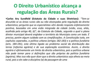 O Direito Urbanístico alcança a
regulação das Áreas Rurais?
•Carlos Ary Sundfeld (Estatuto da Cidade e suas Diretrizes): “Tem-se
discutido se as áreas rurais são ou não alcançadas pela regulação do direito
urbanístico; pergunta que os especialistas vêm dando resposta enfaticamente
positiva, baseados em uma visão integrada da cidade (visão, essa, aliás,
acolhida pelo artigo 40, §2°, do Estatuto da Cidade, segundo o qual o plano
diretor municipal deverá englobar o território do Município como um todo. É
preciso, porém algum cuidado com as simplificações. A Constituição isola, em
capítulos separados, a política urbana (artigos 182-183) e a política fundiária
(arts. 184-191), esta última ligada ao problema social da distribuição das
terras (reforma agrária) e de sua exploração econômica. Assim, o direito
agrário é efetivamente um limite do direito urbanístico, pois a política urbana
não pode tomar para si definições que são próprias da política fundiária
(agrária). Mas isso não quer dizer que o direito urbanístico seja alheio ao meio
rural, pois a ele cabe a disciplina (a) da passagem de uma
 