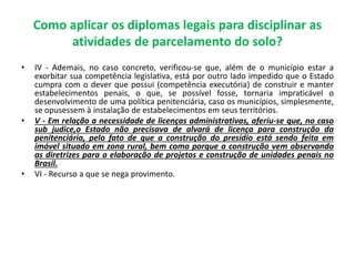 Como aplicar os diplomas legais para disciplinar as
atividades de parcelamento do solo?
• IV - Ademais, no caso concreto, verificou-se que, além de o município estar a
exorbitar sua competência legislativa, está por outro lado impedido que o Estado
cumpra com o dever que possui (competência executória) de construir e manter
estabelecimentos penais, o que, se possível fosse, tornaria impraticável o
desenvolvimento de uma política penitenciária, caso os municípios, simplesmente,
se opusessem à instalação de estabelecimentos em seus territórios.
• V - Em relação a necessidade de licenças administrativas, aferiu-se que, no caso
sub judice,o Estado não precisava de alvará de licença para construção da
penitenciária, pelo fato de que a construção do presídio está sendo feita em
imóvel situado em zona rural, bem como porque a construção vem observando
as diretrizes para a elaboração de projetos e construção de unidades penais no
Brasil.
• VI - Recurso a que se nega provimento.
 