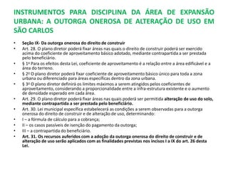 INSTRUMENTOS PARA DISCIPLINA DA ÁREA DE EXPANSÃO
URBANA: A OUTORGA ONEROSA DE ALTERAÇÃO DE USO EM
SÃO CARLOS
• Seção IX- Da outorga onerosa do direito de construir
• Art. 28. O plano diretor poderá fixar áreas nas quais o direito de construir poderá ser exercido
acima do coeficiente de aproveitamento básico adotado, mediante contrapartida a ser prestada
pelo beneficiário.
• § 1o Para os efeitos desta Lei, coeficiente de aproveitamento é a relação entre a área edificável e a
área do terreno.
• § 2o O plano diretor poderá fixar coeficiente de aproveitamento básico único para toda a zona
urbana ou diferenciado para áreas específicas dentro da zona urbana.
• § 3o O plano diretor definirá os limites máximos a serem atingidos pelos coeficientes de
aproveitamento, considerando a proporcionalidade entre a infra-estrutura existente e o aumento
de densidade esperado em cada área.
• Art. 29. O plano diretor poderá fixar áreas nas quais poderá ser permitida alteração de uso do solo,
mediante contrapartida a ser prestada pelo beneficiário.
• Art. 30. Lei municipal específica estabelecerá as condições a serem observadas para a outorga
onerosa do direito de construir e de alteração de uso, determinando:
• I – a fórmula de cálculo para a cobrança;
• II – os casos passíveis de isenção do pagamento da outorga;
• III – a contrapartida do beneficiário.
• Art. 31. Os recursos auferidos com a adoção da outorga onerosa do direito de construir e de
alteração de uso serão aplicados com as finalidades previstas nos incisos I a IX do art. 26 desta
Lei.
 