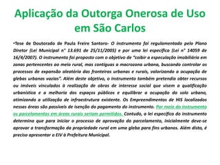 Aplicação da Outorga Onerosa de Uso
em São Carlos
•Tese de Doutorado de Paula Freire Santoro- O instrumento foi regulamentado pelo Plano
Diretor (Lei Municipal n° 13.691 de 25/11/2005) e por uma lei específica (Lei n° 14059 de
16/4/2007). O instrumento foi proposto com o objetivo de “coibir a especulação imobiliária em
zonas pertencentes ao meio rural, mas contíguas a macrozona urbana, buscando controlar os
processos de expansão aleatória das fronteiras urbanas e rurais, valorizando a ocupação de
glebas urbanas vazias”. Além deste objetivo, o instrumento também pretendia obter recursos
ou imóveis vinculados à realização de obras de interesse social que visem a qualificação
urbanística e a melhoria dos espaços públicos e equilibrar a ocupação do solo urbano,
otimizando a utilização de infraestrutura existente. Os Empreendimentos de HIS localizados
nessas áreas são passíveis de isenção do pagamento do instrumento. Por meio do instrumento
os parcelamentos em áreas rurais seriam permitidos. Contudo, a lei específica do instrumento
determina que para iniciar o processo de aprovação do parcelamento, inicialmente deve-se
aprovar a transformação da propriedade rural em uma gleba para fins urbanos. Além disto, é
preciso apresentar o EIV à Prefeitura Municipal.
 