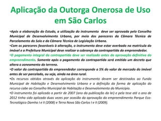Aplicação da Outorga Onerosa de Uso
em São Carlos
•Após a elaboração do Estudo, a utilização do instrumento deve ser aprovada pelo Conselho
Municipal de Desenvolvimento Urbano, por meio dos pareceres da Câmara Técnica de
Parcelamento do Solo e da Câmara Técnica de Legislação Urbana.
•Com os pareceres favoráveis à alteração, o instrumento deve estar averbado na matrícula do
imóvel e a Prefeitura Municipal deve realizar a cobrança da contrapartida do empreendedor.
•O pagamento integral da contrapartida deve ser realizado antes da aprovação definitiva do
empreendimento. Somente após o pagamento da contrapartida será emitido um decreto que
altera o zoneamento do terreno.
•O valor da contrapartida do empreendedor corresponde a 5% do valor de mercado do imóvel
antes de ser parcelado, ou seja, ainda na área rural.
•Os recursos obtidos através da aplicação do instrumento devem ser destinados ao Fundo
Municipal de Habitação e Desenvolvimento Urbano e a definição da forma de aplicação do
recurso cabe ao Conselho Municipal de Habitação e Desenvolvimento do Município.
•O instrumento foi aplicado a partir de 2007 (ano da publicação da lei) e pela tese até o ano de
2012 tinha sido aplicado duas vezes por ocasião da aprovação do empreendimento Parque Eco-
Tecnológico Damha I e II (2008) e Terra Nova São Carlos I e II (2009).
 